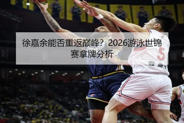 徐嘉余能否重返巅峰？2026游泳世锦赛拿牌分析